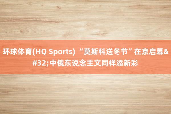 环球体育(HQ Sports) “莫斯科送冬节”在京启幕 中俄东说念主文同样添新彩