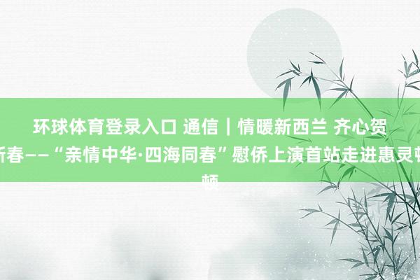 环球体育登录入口 通信｜情暖新西兰 齐心贺新春——“亲情中华·四海同春”慰侨上演首站走进惠灵顿