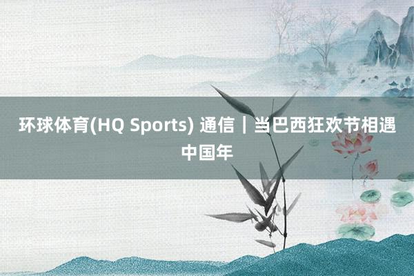 环球体育(HQ Sports) 通信｜当巴西狂欢节相遇中国年