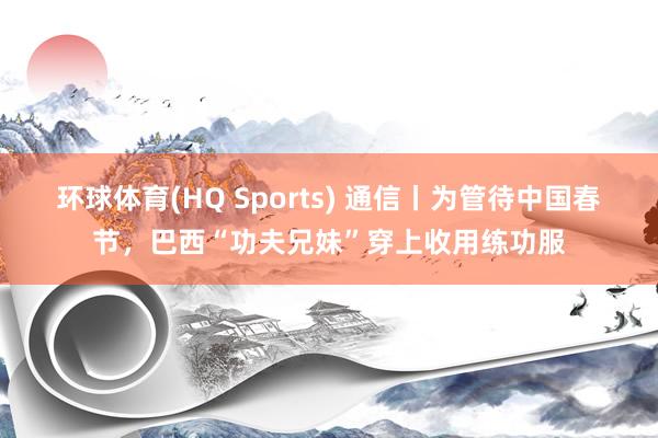 环球体育(HQ Sports) 通信丨为管待中国春节，巴西“功夫兄妹”穿上收用练功服