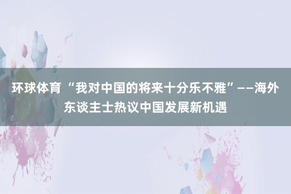 环球体育 “我对中国的将来十分乐不雅”——海外东谈主士热议中国发展新机遇