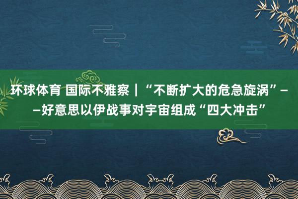 环球体育 国际不雅察｜“不断扩大的危急旋涡”——好意思以伊战事对宇宙组成“四大冲击”