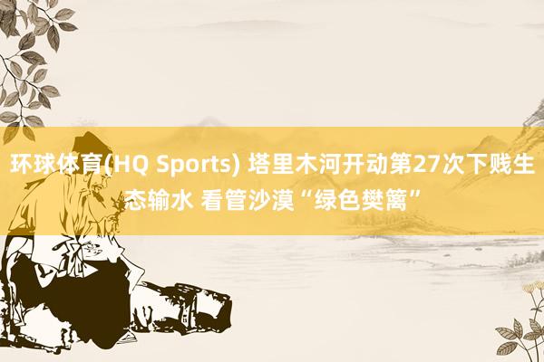 环球体育(HQ Sports) 塔里木河开动第27次下贱生态输水 看管沙漠“绿色樊篱”