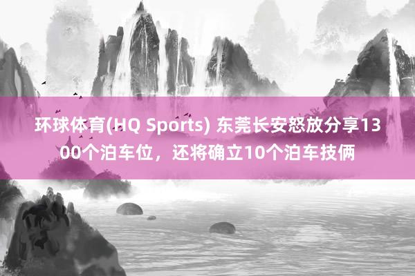 环球体育(HQ Sports) 东莞长安怒放分享1300个泊车位，还将确立10个泊车技俩