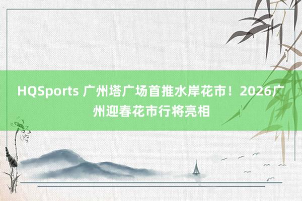 HQSports 广州塔广场首推水岸花市！2026广州迎春花市行将亮相