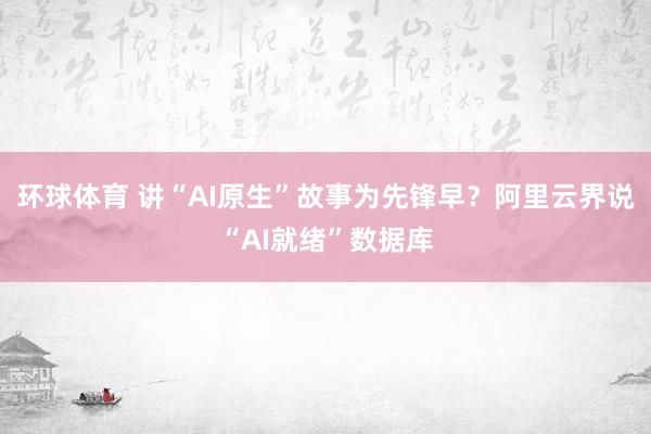 环球体育 讲“AI原生”故事为先锋早？阿里云界说“AI就绪”数据库