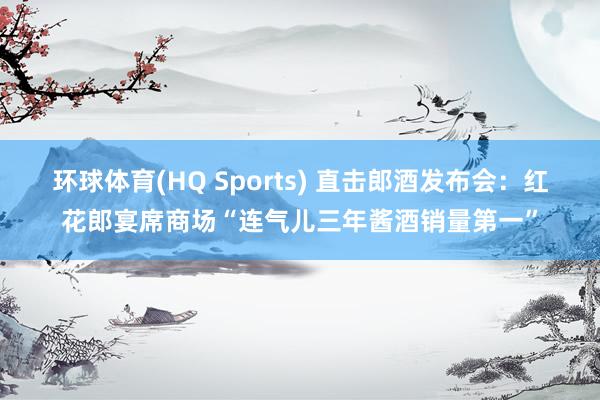 环球体育(HQ Sports) 直击郎酒发布会：红花郎宴席商场“连气儿三年酱酒销量第一”