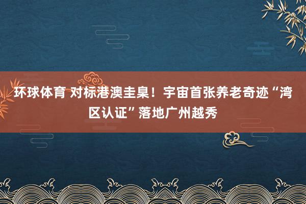 环球体育 对标港澳圭臬！宇宙首张养老奇迹“湾区认证”落地广州越秀