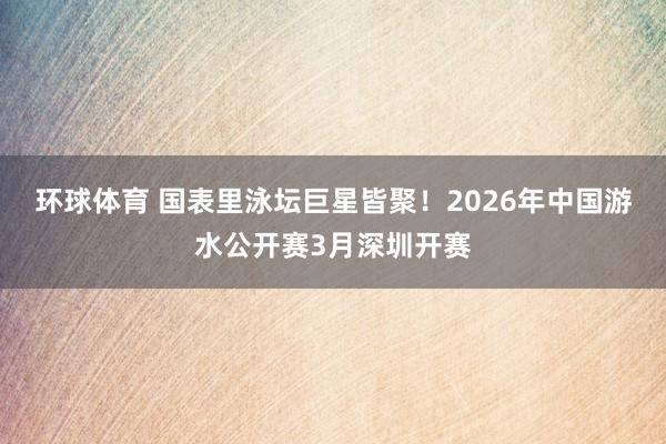 环球体育 国表里泳坛巨星皆聚！2026年中国游水公开赛3月深圳开赛