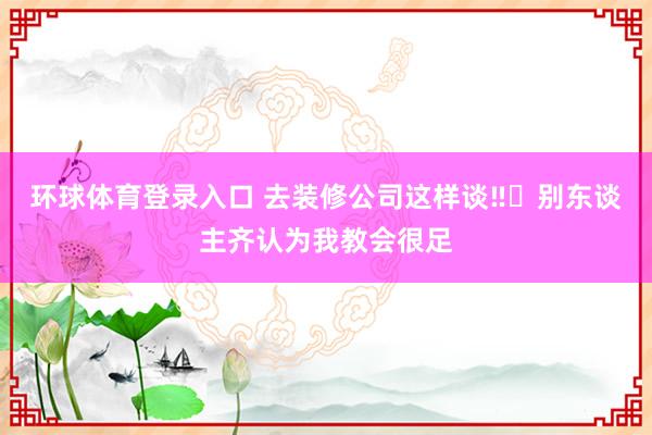 环球体育登录入口 去装修公司这样谈‼️别东谈主齐认为我教会很足