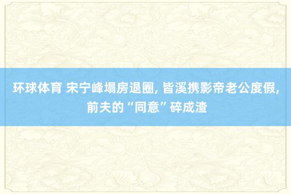 环球体育 宋宁峰塌房退圈, 皆溪携影帝老公度假, 前夫的“同意”碎成渣