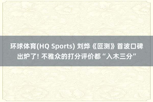 环球体育(HQ Sports) 刘烨《叵测》首波口碑出炉了! 不雅众的打分评价都“入木三分”