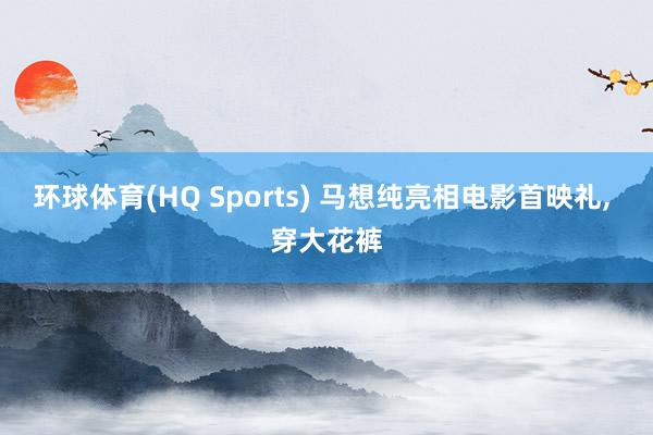 环球体育(HQ Sports) 马想纯亮相电影首映礼, 穿大花裤