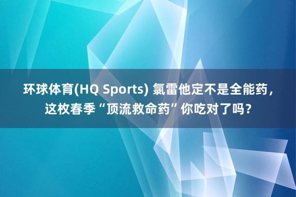 环球体育(HQ Sports) 氯雷他定不是全能药，这枚春季“顶流救命药”你吃对了吗？