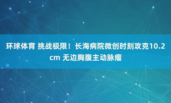 环球体育 挑战极限！长海病院微创时刻攻克10.2cm 无边胸腹主动脉瘤