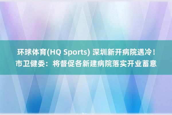 环球体育(HQ Sports) 深圳新开病院遇冷！市卫健委：将督促各新建病院落实开业蓄意