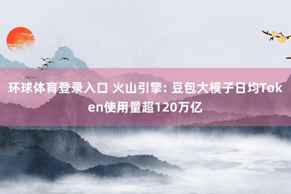 环球体育登录入口 火山引擎: 豆包大模子日均Token使用量超120万亿
