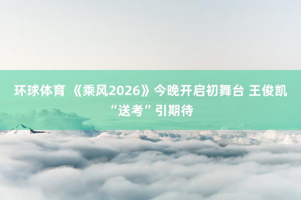 环球体育 《乘风2026》今晚开启初舞台 王俊凯“送考”引期待