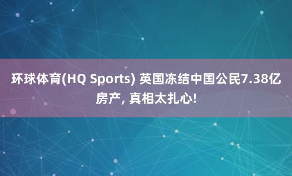 环球体育(HQ Sports) 英国冻结中国公民7.38亿房产, 真相太扎心!