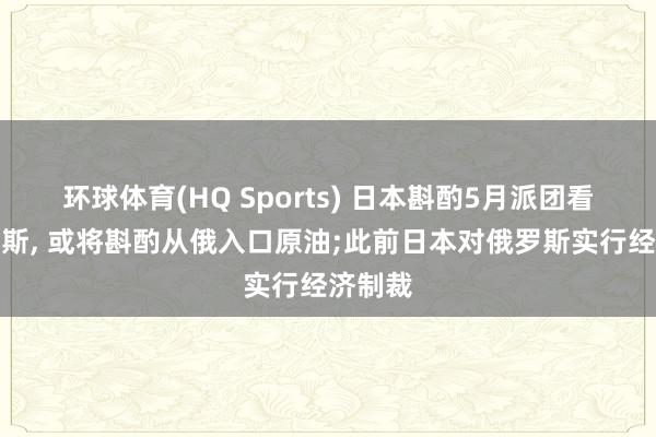 环球体育(HQ Sports) 日本斟酌5月派团看望俄罗斯, 或将斟酌从俄入口原油;此前日本对俄罗斯实行经济制裁