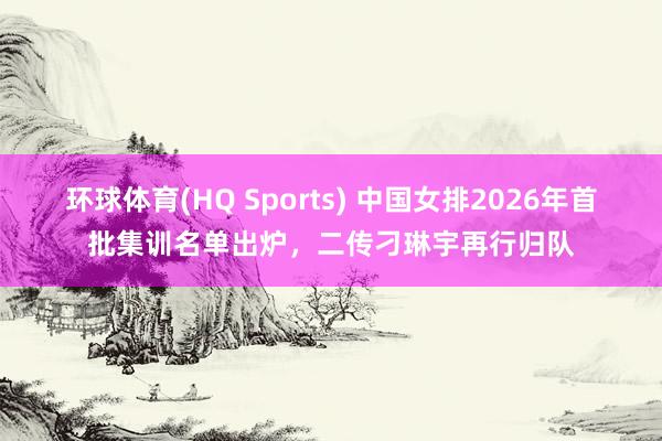 环球体育(HQ Sports) 中国女排2026年首批集训名单出炉，二传刁琳宇再行归队