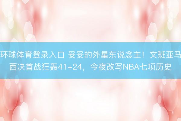 环球体育登录入口 妥妥的外星东说念主！文班亚马西决首战狂轰41+24，今夜改写NBA七项历史