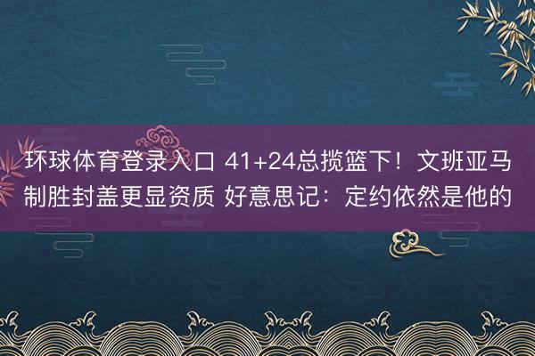环球体育登录入口 41+24总揽篮下！文班亚马制胜封盖更显资质 好意思记：定约依然是他的