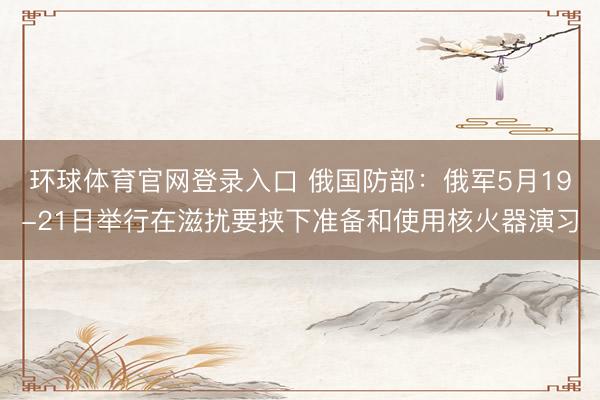 环球体育官网登录入口 俄国防部：俄军5月19-21日举行在滋扰要挟下准备和使用核火器演习