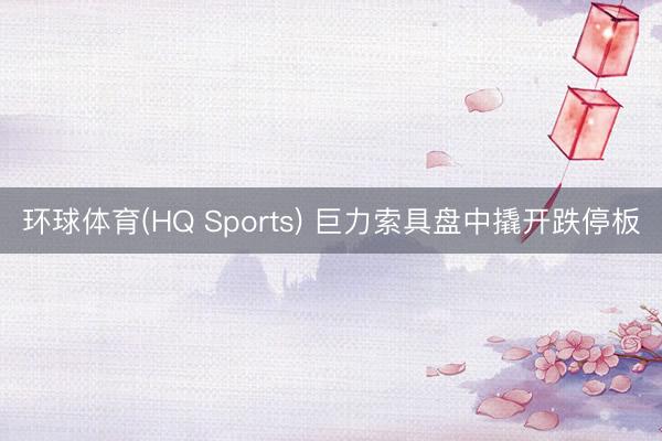 环球体育(HQ Sports) 巨力索具盘中撬开跌停板