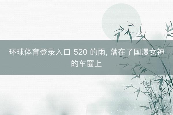 环球体育登录入口 520 的雨， 落在了国漫女神的车窗上