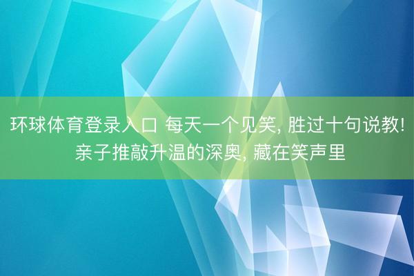 环球体育登录入口 每天一个见笑, 胜过十句说教! 亲子推敲升温的深奥, 藏在笑声里