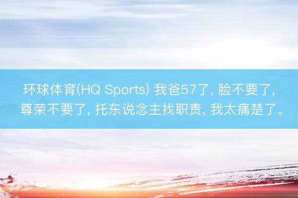 环球体育(HQ Sports) 我爸57了， 脸不要了， 尊荣不要了， 托东说念主找职责， 我太痛楚了。