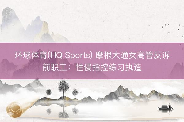 环球体育(HQ Sports) 摩根大通女高管反诉前职工：性侵指控练习执造
