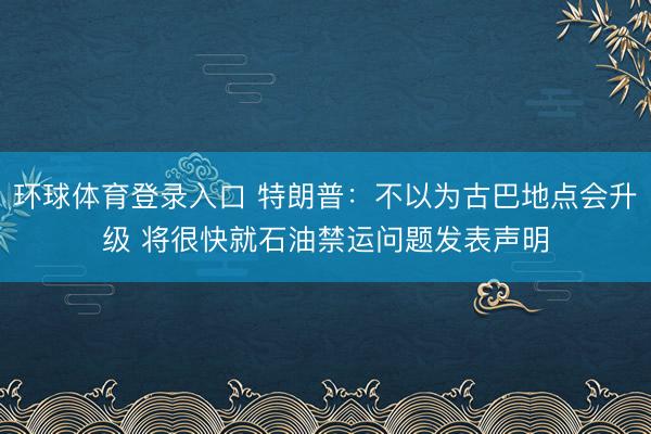 环球体育登录入口 特朗普：不以为古巴地点会升级 将很快就石油禁运问题发表声明