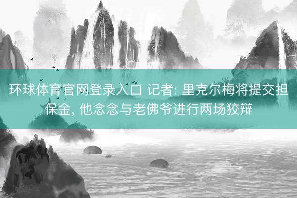 环球体育官网登录入口 记者: 里克尔梅将提交担保金, 他念念与老佛爷进行两场狡辩